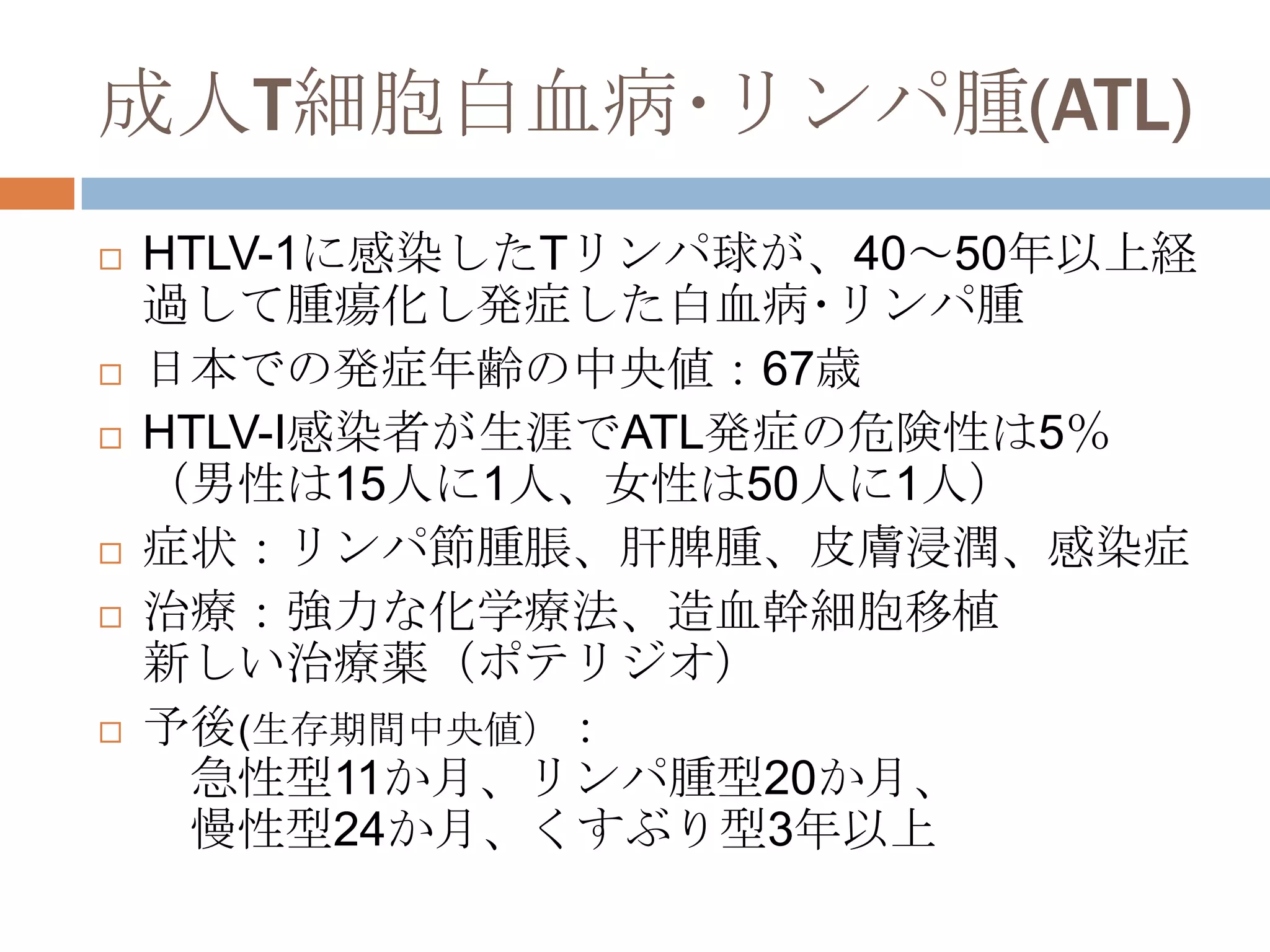 成人T細胞白血病･リンパ腫(ATL)
 HTLV-1に感染したTリンパ球が、40～50年以上経
過して腫瘍化し発症した白血病･リンパ腫
 日本での発症年齢の中央値：67歳
 HTLV-I感染者が生涯でATL発症の危険性は5％
（男性は15人に1人、女性は50人に1人）
 症状：リンパ節腫脹、肝脾腫、皮膚浸潤、感染症
 治療：強力な化学療法、造血幹細胞移植
新しい治療薬（ポテリジオ）
 予後(生存期間中央値）：
急性型11か月、リンパ腫型20か月、
慢性型24か月、くすぶり型3年以上
 
