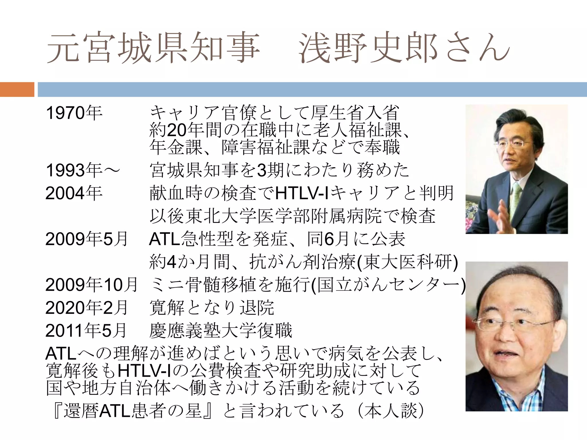 元宮城県知事 浅野史郎さん
1970年 キャリア官僚として厚生省入省
約20年間の在職中に老人福祉課、
年金課、障害福祉課などで奉職
1993年～ 宮城県知事を3期にわたり務めた
2004年 献血時の検査でHTLV-Iキャリアと判明
以後東北大学医学部附属病院で検査
2009年5月 ATL急性型を発症、同6月に公表
約4か月間、抗がん剤治療(東大医科研)
2009年10月 ミニ骨髄移植を施行(国立がんセンター)
2020年2月 寛解となり退院
2011年5月 慶應義塾大学復職
ATLへの理解が進めばという思いで病気を公表し、
寛解後もHTLV-Iの公費検査や研究助成に対して
国や地方自治体へ働きかける活動を続けている
『還暦ATL患者の星』と言われている（本人談）
 