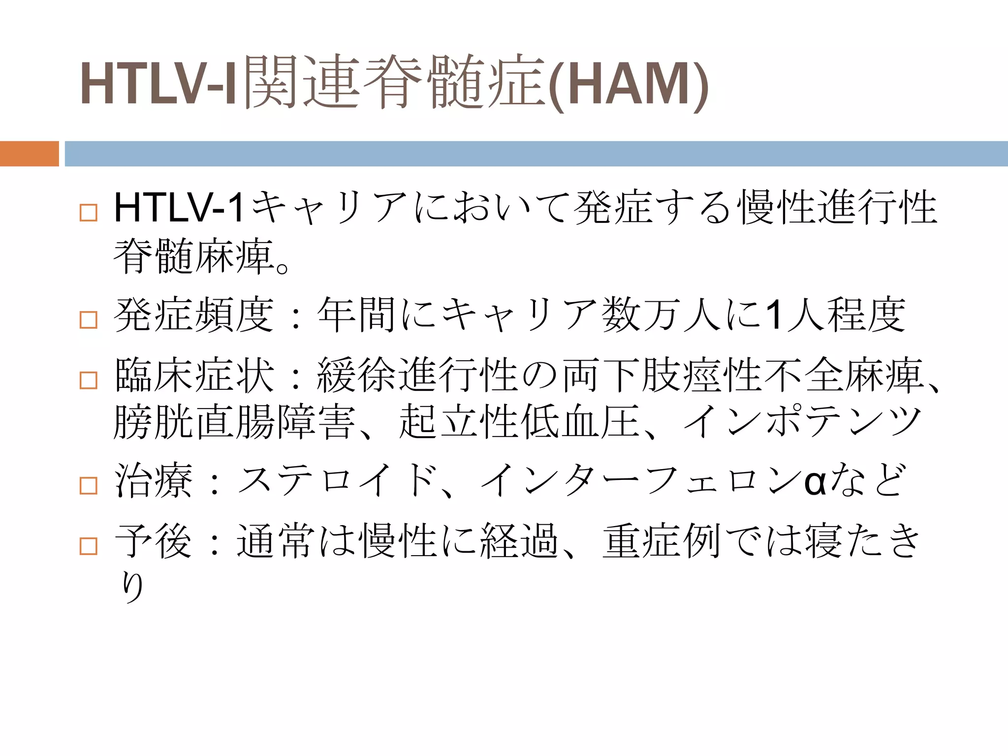 HTLV-I関連脊髄症(HAM)
 HTLV-1キャリアにおいて発症する慢性進行性
脊髄麻痺。
 発症頻度：年間にキャリア数万人に1人程度
 臨床症状：緩徐進行性の両下肢痙性不全麻痺、
膀胱直腸障害、起立性低血圧、インポテンツ
 治療：ステロイド、インターフェロンαなど
 予後：通常は慢性に経過、重症例では寝たき
り
 