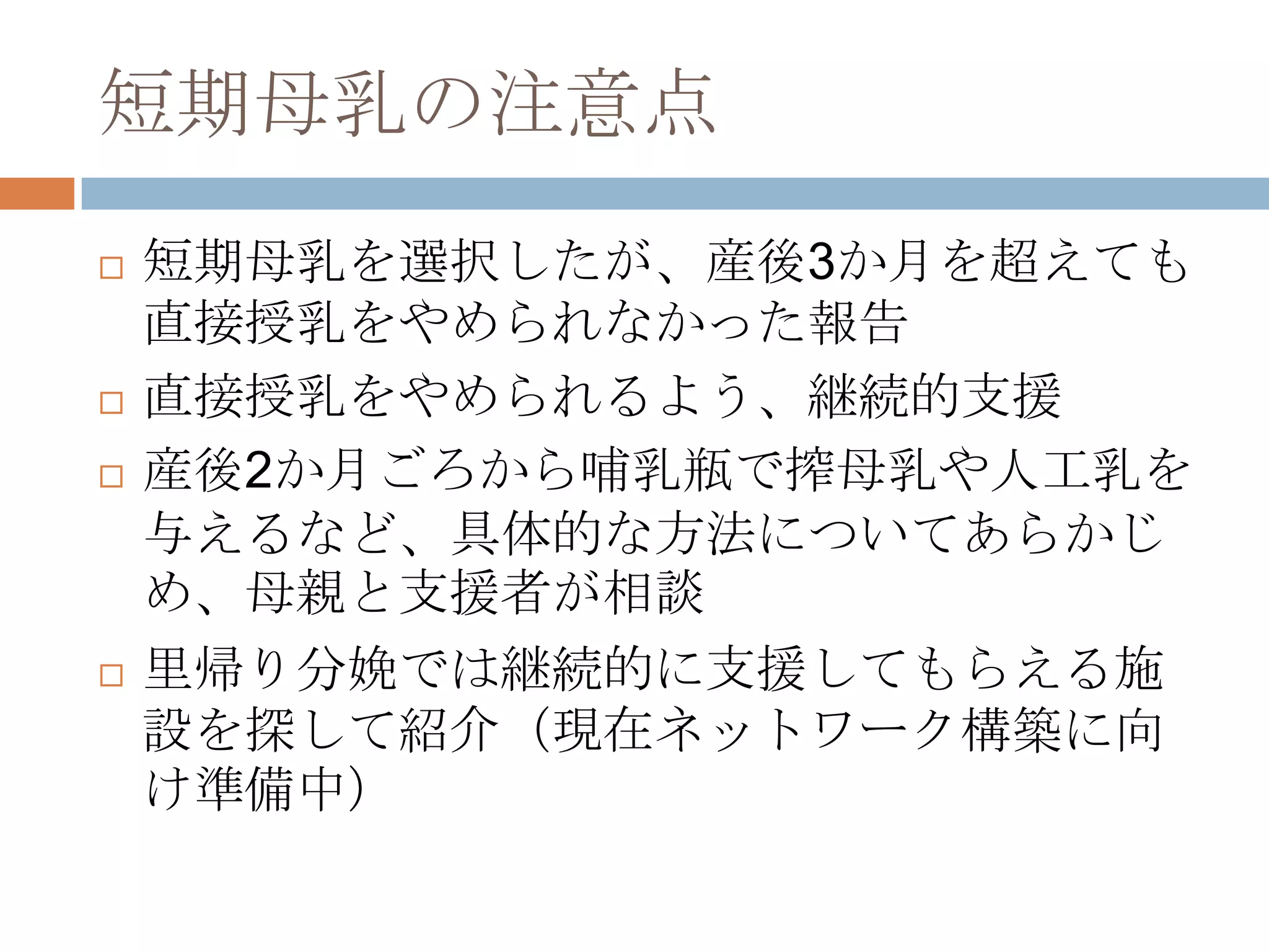 短期母乳の注意点
 短期母乳を選択したが、産後3か月を超えても
直接授乳をやめられなかった報告
 直接授乳をやめられるよう、継続的支援
 産後2か月ごろから哺乳瓶で搾母乳や人工乳を
与えるなど、具体的な方法についてあらかじ
め、母親と支援者が相談
 里帰り分娩では継続的に支援してもらえる施
設を探して紹介（現在ネットワーク構築に向
け準備中）
 
