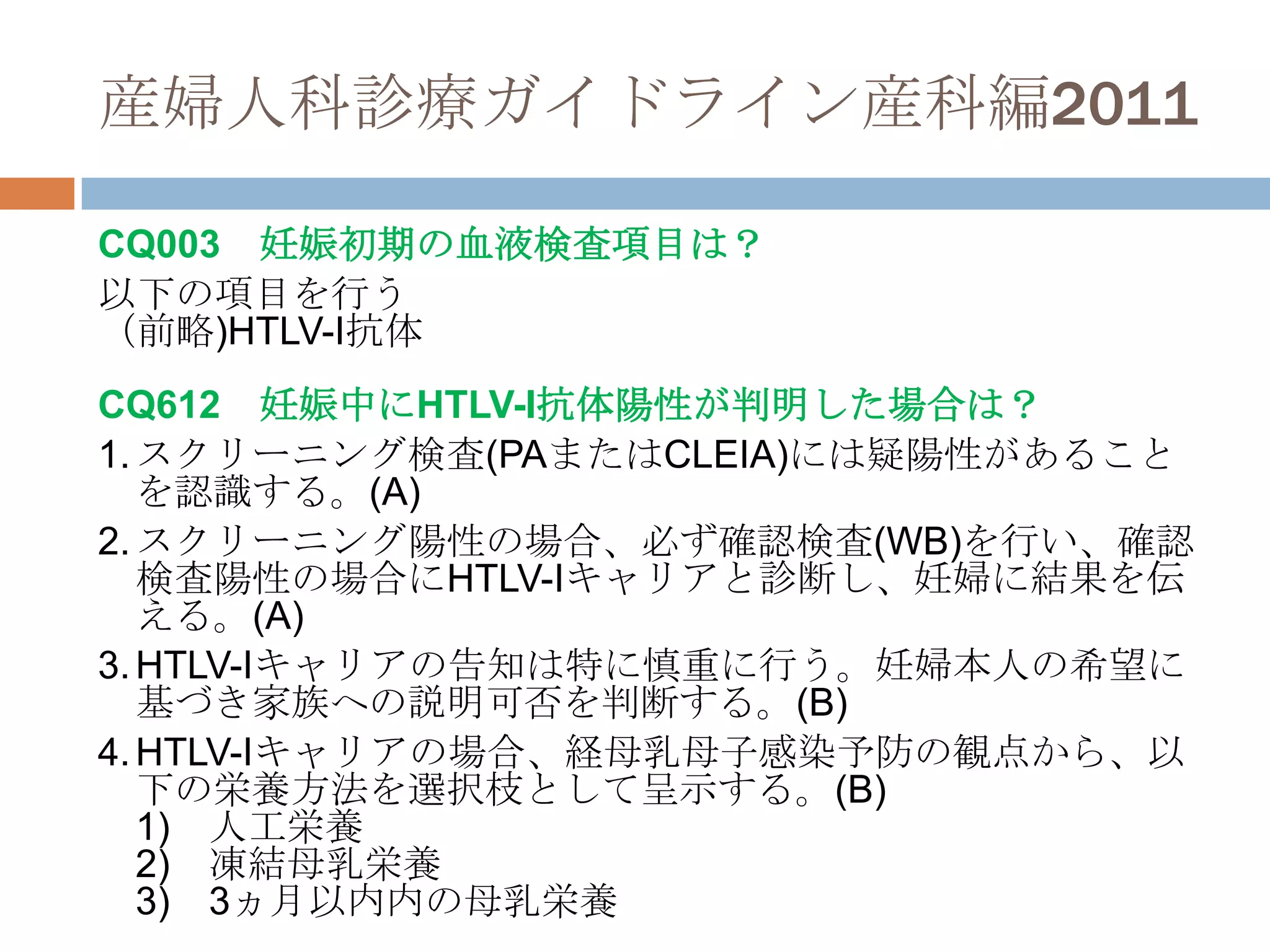 産婦人科診療ガイドライン産科編2011
CQ003 妊娠初期の血液検査項目は？
以下の項目を行う
（前略)HTLV-I抗体
CQ612 妊娠中にHTLV-I抗体陽性が判明した場合は？
1.スクリーニング検査(PAまたはCLEIA)には疑陽性があること
を認識する。(A)
2.スクリーニング陽性の場合、必ず確認検査(WB)を行い、確認
検査陽性の場合にHTLV-Iキャリアと診断し、妊婦に結果を伝
える。(A)
3.HTLV-Iキャリアの告知は特に慎重に行う。妊婦本人の希望に
基づき家族への説明可否を判断する。(B)
4.HTLV-Iキャリアの場合、経母乳母子感染予防の観点から、以
下の栄養方法を選択枝として呈示する。(B)
1) 人工栄養
2) 凍結母乳栄養
3) 3ヵ月以内内の母乳栄養
 