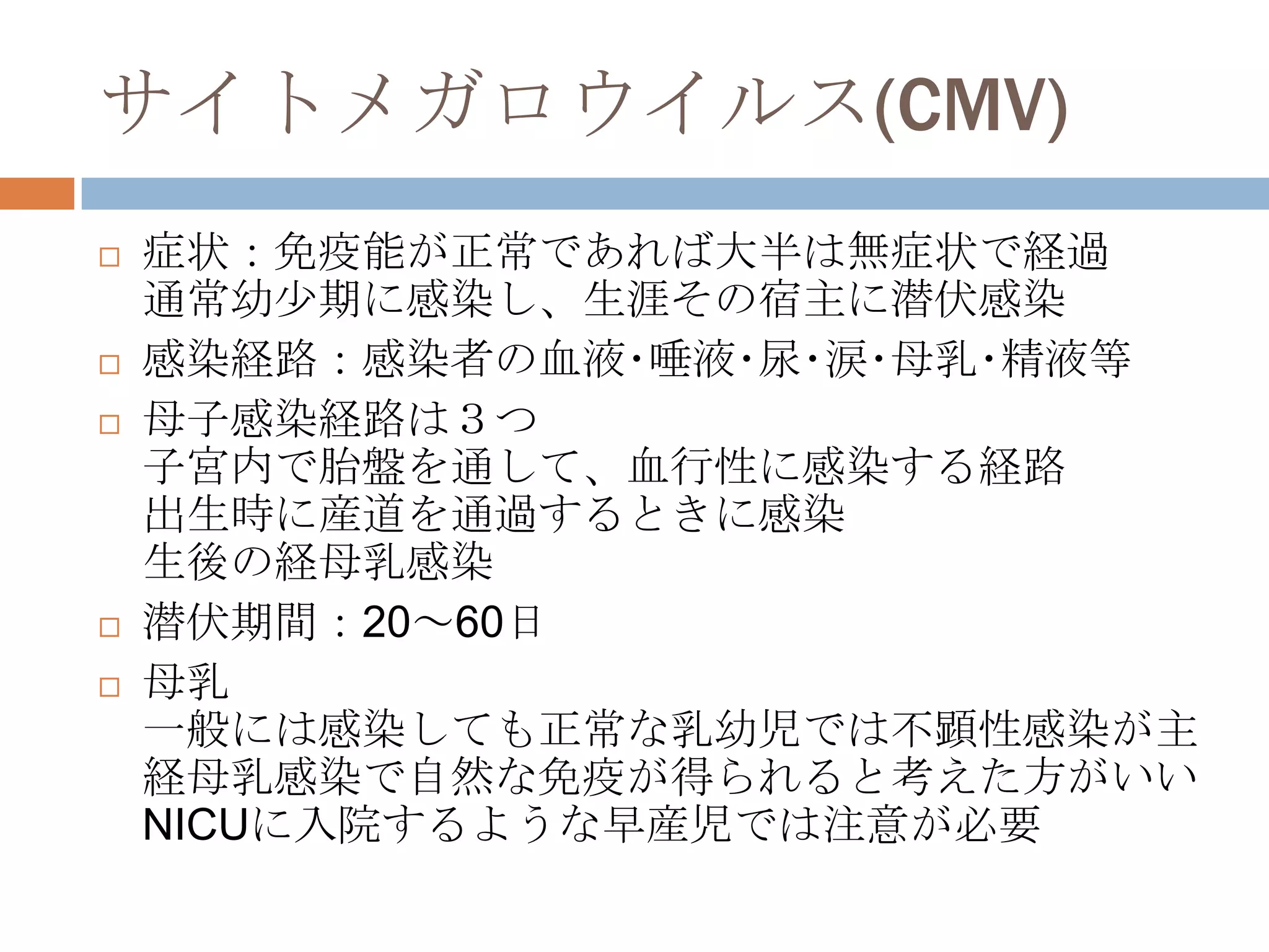 サイトメガロウイルス(CMV)
 症状：免疫能が正常であれば大半は無症状で経過
通常幼尐期に感染し、生涯その宿主に潜伏感染
 感染経路：感染者の血液･唾液･尿･涙･母乳･精液等
 母子感染経路は３つ
子宮内で胎盤を通して、血行性に感染する経路
出生時に産道を通過するときに感染
生後の経母乳感染
 潜伏期間：20～60日
 母乳
一般には感染しても正常な乳幼児では不顕性感染が主
経母乳感染で自然な免疫が得られると考えた方がいい
NICUに入院するような早産児では注意が必要
 