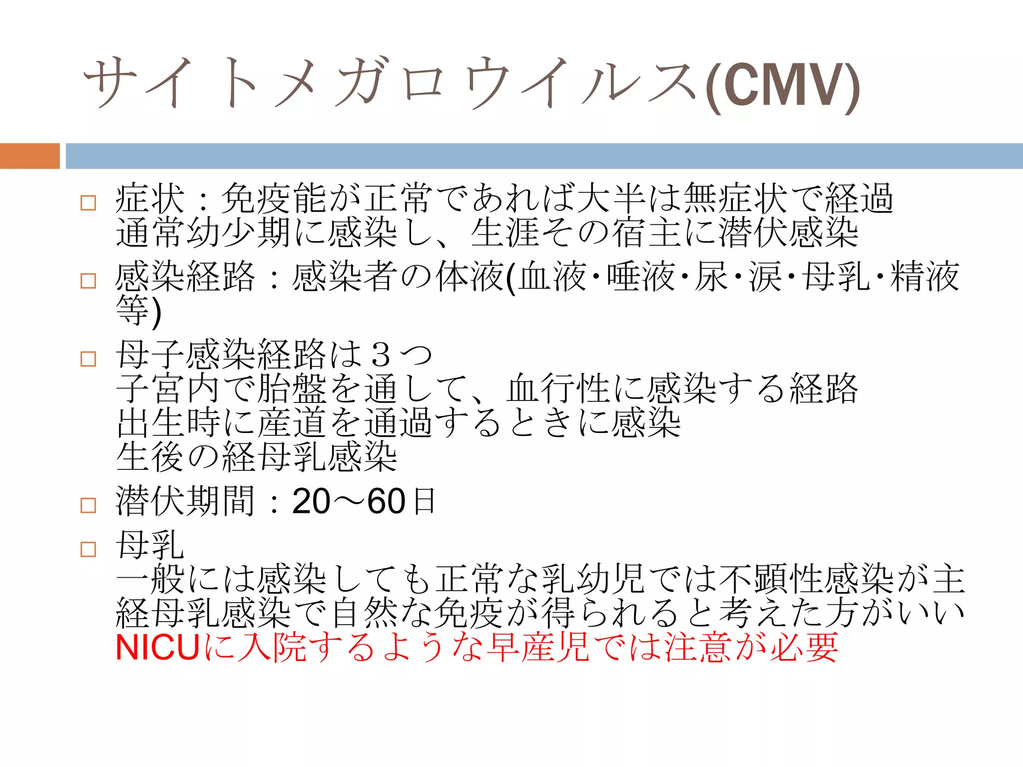 サイトメガロウイルス(CMV)
 症状：免疫能が正常であれば大半は無症状で経過
通常幼尐期に感染し、生涯その宿主に潜伏感染
 感染経路：感染者の体液(血液･唾液･尿･涙･母乳･精液
等)
 母子感染経路は３つ
子宮内で胎盤を通して、血行性に感染する経路
出生時に産道を通過するときに感染
生後の経母乳感染
 潜伏期間：20～60日
 母乳
一般には感染しても正常な乳幼児では不顕性感染が主
経母乳感染で自然な免疫が得られると考えた方がいい
NICUに入院するような早産児では注意が必要
 