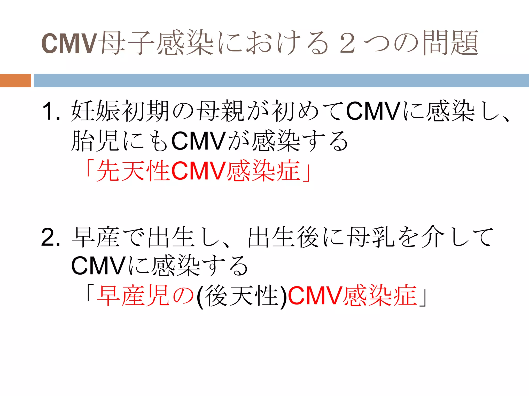 CMV母子感染における２つの問題
1. 妊娠初期の母親が初めてCMVに感染し、
胎児にもCMVが感染する
「先天性CMV感染症」
2. 早産で出生し、出生後に母乳を介して
CMVに感染する
「早産児の(後天性)CMV感染症」
 