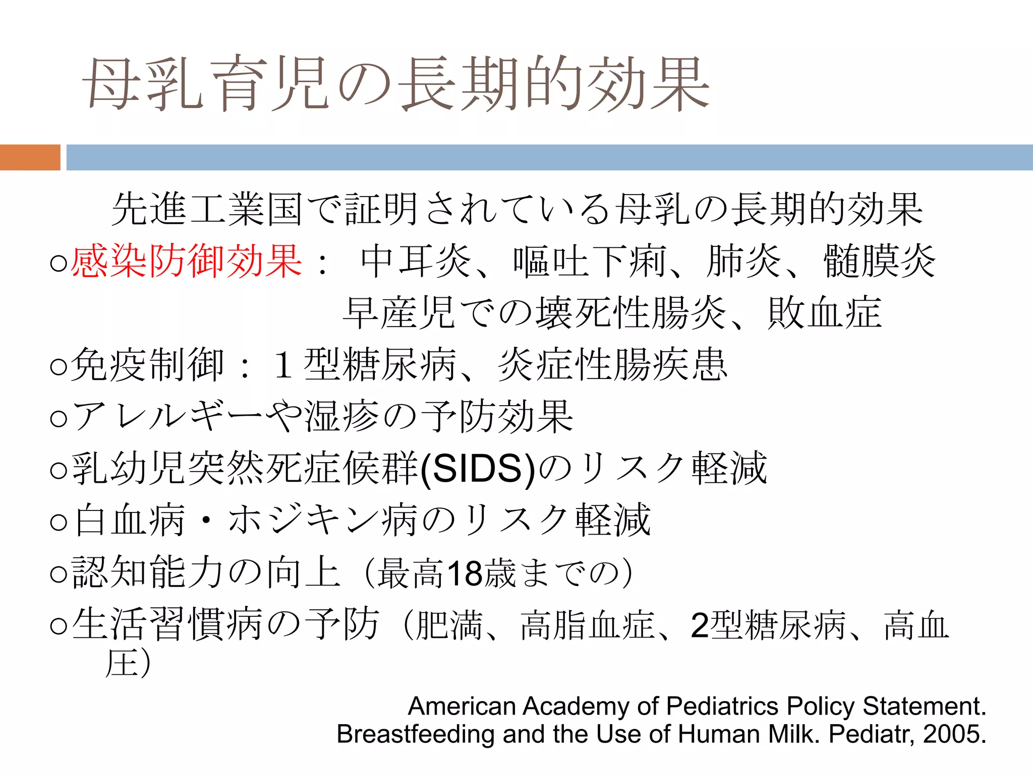 母乳育児の長期的効果
先進工業国で証明されている母乳の長期的効果
○感染防御効果： 中耳炎、嘔吐下痢、肺炎、髄膜炎
早産児での壊死性腸炎、敗血症
○免疫制御：１型糖尿病、炎症性腸疾患
○アレルギーや湿疹の予防効果
○乳幼児突然死症候群(SIDS)のリスク軽減
○白血病・ホジキン病のリスク軽減
○認知能力の向上（最高18歳までの）
○生活習慣病の予防（肥満、高脂血症、2型糖尿病、高血
圧）
American Academy of Pediatrics Policy Statement.
Breastfeeding and the Use of Human Milk. Pediatr, 2005.
 