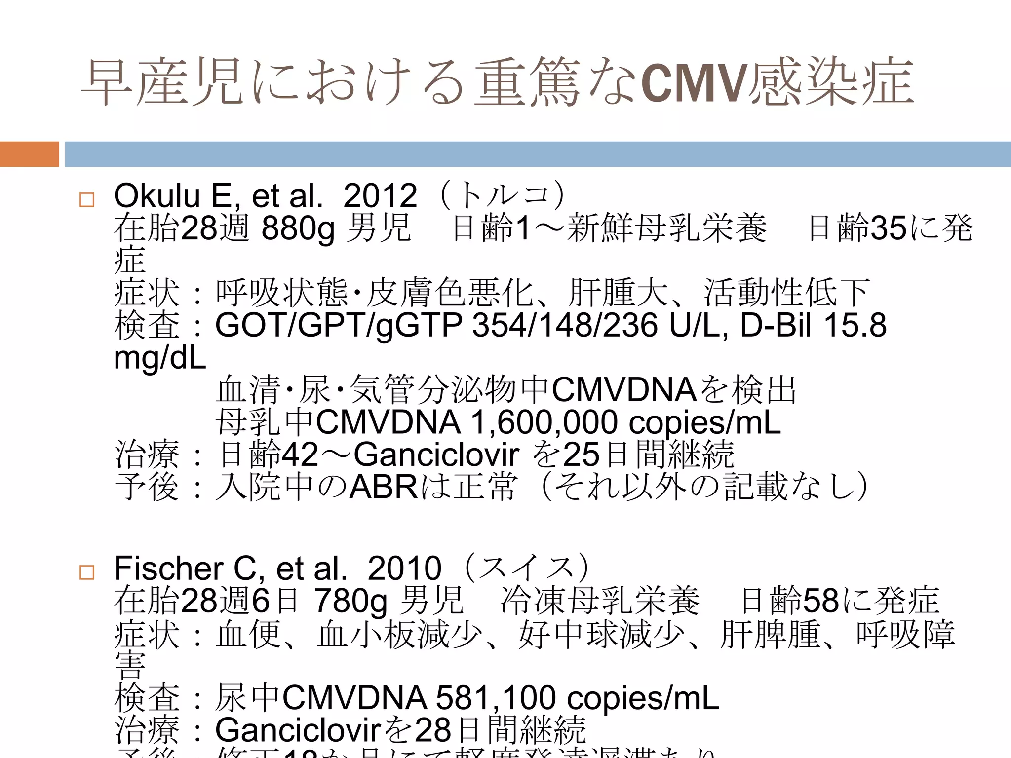 早産児における重篤なCMV感染症
 Okulu E, et al. 2012（トルコ）
在胎28週 880g 男児 日齢1～新鮮母乳栄養 日齢35に発
症
症状：呼吸状態･皮膚色悪化、肝腫大、活動性低下
検査：GOT/GPT/gGTP 354/148/236 U/L, D-Bil 15.8
mg/dL
血清･尿･気管分泌物中CMVDNAを検出
母乳中CMVDNA 1,600,000 copies/mL
治療：日齢42～Ganciclovir を25日間継続
予後：入院中のABRは正常（それ以外の記載なし）
 Fischer C, et al. 2010（スイス）
在胎28週6日 780g 男児 冷凍母乳栄養 日齢58に発症
症状：血便、血小板減尐、好中球減尐、肝脾腫、呼吸障
害
検査：尿中CMVDNA 581,100 copies/mL
治療：Ganciclovirを28日間継続
 