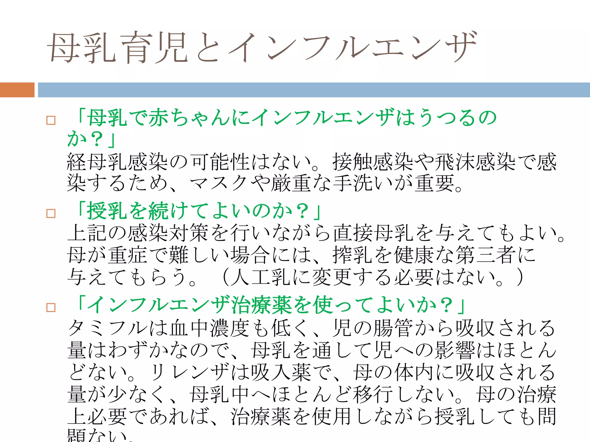 母乳育児とインフルエンザ
 「母乳で赤ちゃんにインフルエンザはうつるの
か？」
経母乳感染の可能性はない。接触感染や飛沫感染で感
染するため、マスクや厳重な手洗いが重要。
 「授乳を続けてよいのか？」
上記の感染対策を行いながら直接母乳を与えてもよい。
母が重症で難しい場合には、搾乳を健康な第三者に
与えてもらう。（人工乳に変更する必要はない。）
 「インフルエンザ治療薬を使ってよいか？」
タミフルは血中濃度も低く、児の腸管から吸収される
量はわずかなので、母乳を通して児への影響はほとん
どない。リレンザは吸入薬で、母の体内に吸収される
量が尐なく、母乳中へほとんど移行しない。母の治療
上必要であれば、治療薬を使用しながら授乳しても問
 