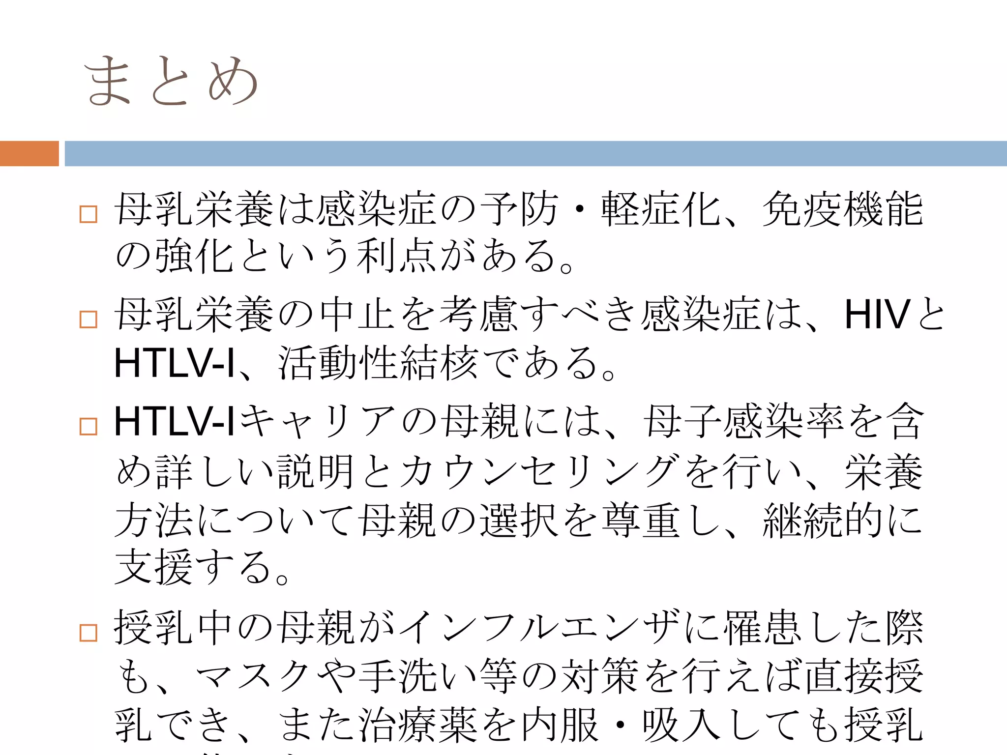 まとめ
 母乳栄養は感染症の予防・軽症化、免疫機能
の強化という利点がある。
 母乳栄養の中止を考慮すべき感染症は、HIVと
HTLV-I、活動性結核である。
 HTLV-Iキャリアの母親には、母子感染率を含
め詳しい説明とカウンセリングを行い、栄養
方法について母親の選択を尊重し、継続的に
支援する。
 授乳中の母親がインフルエンザに罹患した際
も、マスクや手洗い等の対策を行えば直接授
乳でき、また治療薬を内服・吸入しても授乳
 