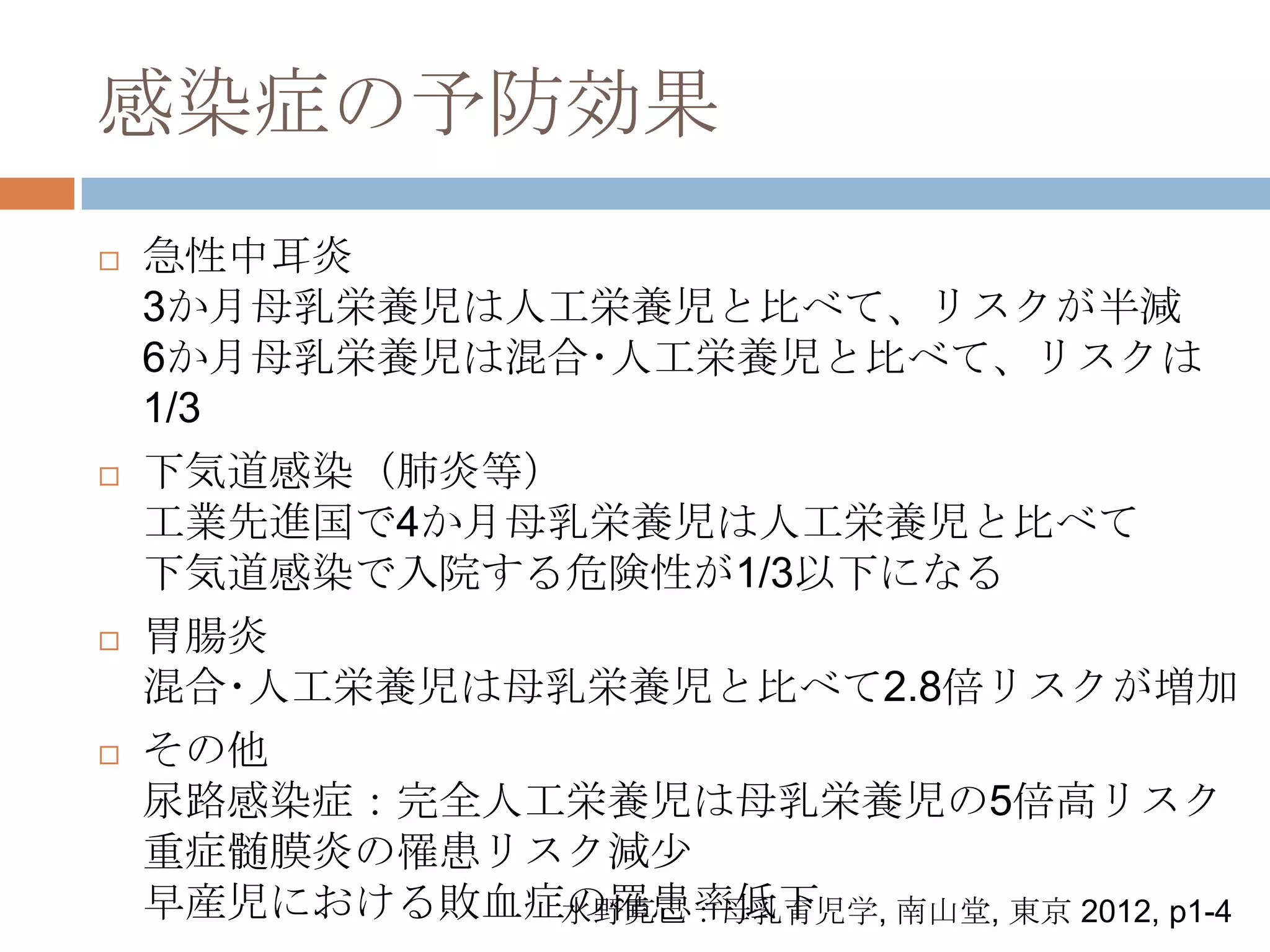 感染症の予防効果
 急性中耳炎
3か月母乳栄養児は人工栄養児と比べて、リスクが半減
6か月母乳栄養児は混合･人工栄養児と比べて、リスクは
1/3
 下気道感染（肺炎等）
工業先進国で4か月母乳栄養児は人工栄養児と比べて
下気道感染で入院する危険性が1/3以下になる
 胃腸炎
混合･人工栄養児は母乳栄養児と比べて2.8倍リスクが増加
 その他
尿路感染症：完全人工栄養児は母乳栄養児の5倍高リスク
重症髄膜炎の罹患リスク減尐
早産児における敗血症の罹患率低下水野克己：母乳育児学, 南山堂, 東京 2012, p1-4
 