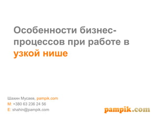 Особенности бизнес-
процессов при работе в
узкой нише
Шахин Мусаев, pampik.com
M: +380 63 236 24 56
E: shahin@pampik.com
 
