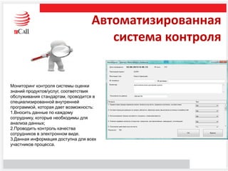 Автоматизированная
система контроля
Мониторинг контроля системы оценки
знаний продуктов/услуг, соответствия
обслуживания стандартам, проводится в
специализированной внутренней
программой, которая дает возможность:
1.Вносить данные по каждому
сотруднику, которые необходимы для
анализа данных;
2.Проводить контроль качества
сотрудников в электронном виде.
3.Данная информация доступна для всех
участников процесса.
 