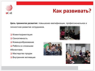 Цель тренингов развития: повышение квалификации, профессиональное и
личностное развитие сотрудников.
 Клиентоориентация
 Сенситивность
 Командообразование
 Работа со сложными
Абонентами.
 Мастерство продаж
 Внутренняя мотивация
Как развивать?
 