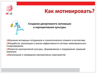 Как мотивировать?
Создание департамента мотивации
и корпоративной культуры
Изучение мотивации сотрудников и психологического климата в коллективе;
Разработка, реализация и анализ эффективности системы нематериального
стимулирования;
Развитие корпоративной культуры, формирование и поддержание традиций
компании;
Организация и проведение корпоративных мероприятий.
 