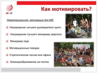 Как мотивировать?
Нематериальная мотивация для MS:
 Награждение лучшего руководителя групп;
 Награждение лучшего менеджер квартала
 Менеджер года
 Мотивационные поездки
 Стратегическая сессия вне офиса
 Командообразование на плотах
 