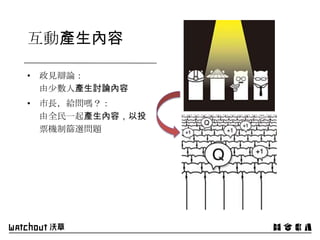 互動產生內容
• 政見辯論：
由少數人產生討論內容
• 市長，給問嗎？：
由全民一起產生內容，以投
票機制篩選問題
 