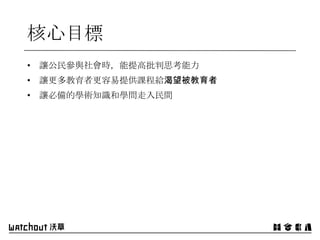 核心目標
• 讓公民參與社會時，能提高批判思考能力
• 讓更多教育者更容易提供課程給渴望被教育者
• 讓必備的學術知識和學問走入民間
 