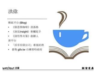 洪偉
傳統平台 (Blog)
• 《偉恩與咖啡》部落格
• 《洞見Insight》專欄寫手
• 《清哲學共筆》創辦人
新平台
• 「沃草有限公司」專案經理
• 參與 g0v.tw 台灣零時政府
 