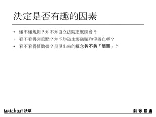 決定是否有趣的因素
• 懂不懂規則？知不知道立法院怎麼開會？
• 看不看得到重點？知不知道主要議題和爭議在哪？
• 看不看得懂數據？呈現出來的概念夠不夠「簡單」？
 