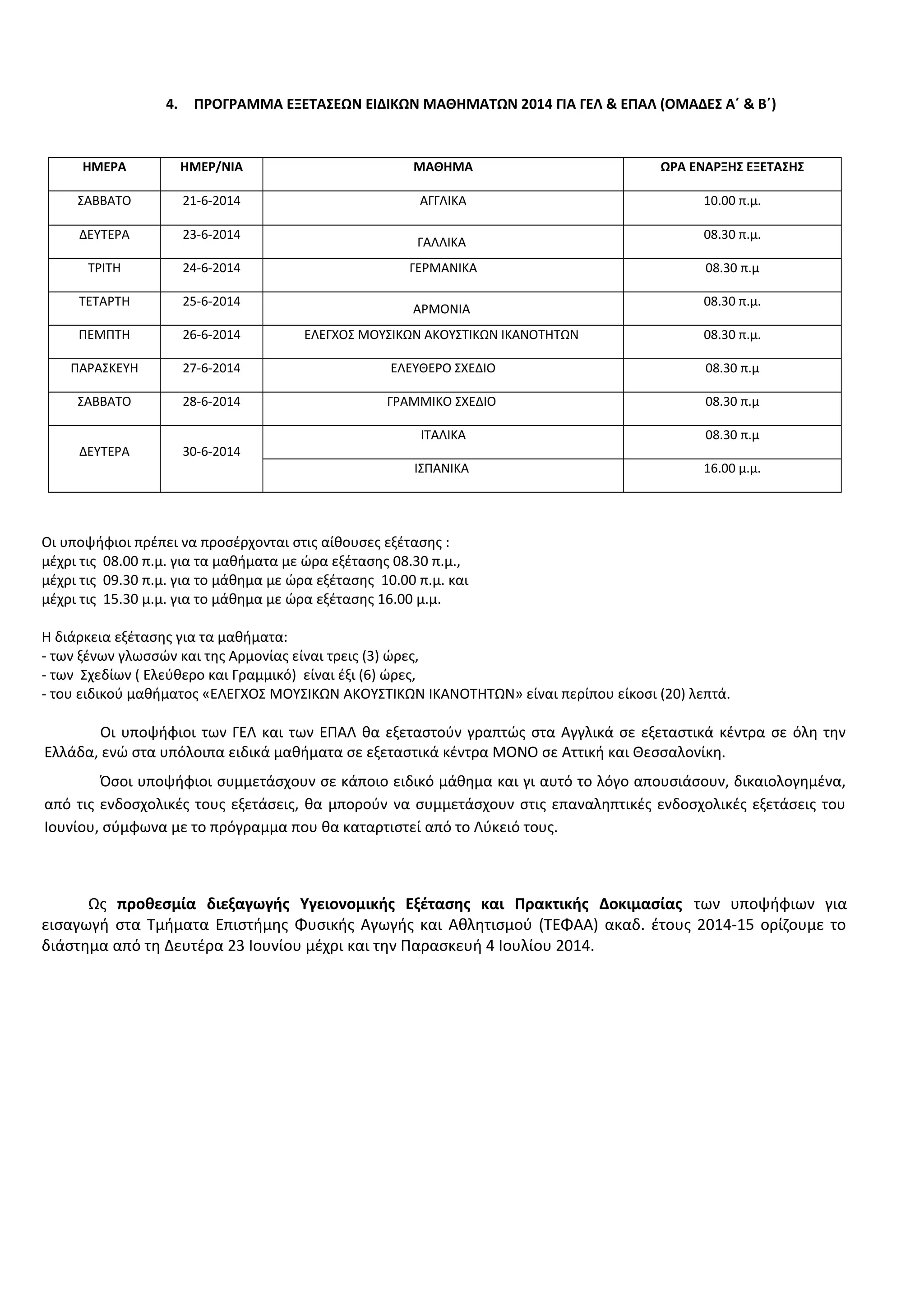 4. ΠΡΟΓΡΑΜΜΑ ΕΞΕΤΑΣΕΩΝ ΕΙΔΙΚΩΝ ΜΑΘΗΜΑΤΩΝ 2014 ΓΙΑ ΓΕΛ & ΕΠΑΛ (ΟΜΑΔΕΣ Α΄ & Β΄)
ΗΜΕΡΑ ΗΜΕΡ/ΝΙΑ ΜΑΘΗΜΑ ΩΡΑ ΕΝΑΡΞΗΣ ΕΞΕΤΑΣΗΣ
ΣΑΒΒΑΤΟ 21-6-2014 ΑΓΓΛΙΚΑ 10.00 π.μ.
ΔΕΥΤΕΡΑ 23-6-2014
ΓΑΛΛΙΚΑ
08.30 π.μ.
ΤΡΙΤΗ 24-6-2014 ΓΕΡΜΑΝΙΚΑ 08.30 π.μ
ΤΕΤΑΡΤΗ 25-6-2014
ΑΡΜΟΝΙΑ
08.30 π.μ.
ΠΕΜΠΤΗ 26-6-2014 ΕΛΕΓΧΟΣ ΜΟΥΣΙΚΩΝ ΑΚΟΥΣΤΙΚΩΝ ΙΚΑΝΟΤΗΤΩΝ 08.30 π.μ.
ΠΑΡΑΣΚΕΥΗ 27-6-2014 ΕΛΕΥΘΕΡΟ ΣΧΕΔΙΟ 08.30 π.μ
ΣΑΒΒΑΤΟ 28-6-2014 ΓΡΑΜΜΙΚΟ ΣΧΕΔΙΟ 08.30 π.μ
ΔΕΥΤΕΡΑ 30-6-2014
ΙΤΑΛΙΚΑ 08.30 π.μ
ΙΣΠΑΝΙΚΑ 16.00 μ.μ.
Οι υποψήφιοι πρέπει να προσέρχονται στις αίθουσες εξέτασης :
μέχρι τις 08.00 π.μ. για τα μαθήματα με ώρα εξέτασης 08.30 π.μ.,
μέχρι τις 09.30 π.μ. για το μάθημα με ώρα εξέτασης 10.00 π.μ. και
μέχρι τις 15.30 μ.μ. για το μάθημα με ώρα εξέτασης 16.00 μ.μ.
Η διάρκεια εξέτασης για τα μαθήματα:
- των ξένων γλωσσών και της Αρμονίας είναι τρεις (3) ώρες,
- των Σχεδίων ( Ελεύθερο και Γραμμικό) είναι έξι (6) ώρες,
- του ειδικού μαθήματος «ΕΛΕΓΧΟΣ ΜΟΥΣΙΚΩΝ ΑΚΟΥΣΤΙΚΩΝ ΙΚΑΝΟΤΗΤΩΝ» είναι περίπου είκοσι (20) λεπτά.
Οι υποψήφιοι των ΓΕΛ και των ΕΠΑΛ θα εξεταστούν γραπτώς στα Αγγλικά σε εξεταστικά κέντρα σε όλη την
Ελλάδα, ενώ στα υπόλοιπα ειδικά μαθήματα σε εξεταστικά κέντρα ΜΟΝΟ σε Αττική και Θεσσαλονίκη.
Όσοι υποψήφιοι συμμετάσχουν σε κάποιο ειδικό μάθημα και γι αυτό το λόγο απουσιάσουν, δικαιολογημένα,
από τις ενδοσχολικές τους εξετάσεις, θα μπορούν να συμμετάσχουν στις επαναληπτικές ενδοσχολικές εξετάσεις του
Ιουνίου, σύμφωνα με το πρόγραμμα που θα καταρτιστεί από το Λύκειό τους.
Ως προθεσμία διεξαγωγής Υγειονομικής Εξέτασης και Πρακτικής Δοκιμασίας των υποψήφιων για
εισαγωγή στα Τμήματα Επιστήμης Φυσικής Αγωγής και Αθλητισμού (ΤΕΦΑΑ) ακαδ. έτους 2014-15 ορίζουμε το
διάστημα από τη Δευτέρα 23 Ιουνίου μέχρι και την Παρασκευή 4 Ιουλίου 2014.
 