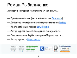 Эксперт в интернет-маркетинге (7 лет опыта).	

 
— Предприниматель (интернет-магазин Domovoz)	

— Директор по маркетингу интернет-магазина Intimo	

— Корпоративный тренер SEO-Studio	

— Автор курсов по веб-аналитике. Консультант.	

— Со-основатель Клуба Интернет-Маркетологов.	

— Автор проекта Roma.net.ua  
Роман Рыбальченко
2
Яндекс	

Эксперт
Сертифицированный
КОНСУЛЬТАНТ
Google Adwords
с 2011 по 2013
 