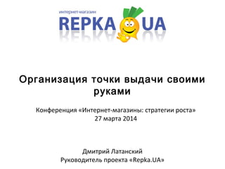 Организация точки выдачи своими
руками
Дмитрий Латанский
Руководитель проекта «Repka.UA»
Конференция «Интернет-магазины: стратегии роста»
27 марта 2014
 