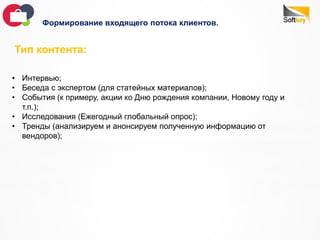 Формирование входящего потока клиентов.
Тип контента:
• Интервью;
• Беседа с экспертом (для статейных материалов);
• События (к примеру, акции ко Дню рождения компании, Новому году и
т.п.);
• Исследования (Ежегодный глобальный опрос);
• Тренды (анализируем и анонсируем полученную информацию от
вендоров);
 