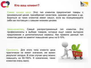 Срочность. Для этого типа клиента цена
практически не имеет значения, им важен
результат сегодня. В этом случае цену можно
повышать на 50-100%. К сожалению, таких
клиентов очень мало.
Кто ваш клиент?
Самая низкая цена. Этот тип клиентов предпочитает товары с
минимальной ценой, пренебрегает качеством, сроками доставки и др.
Бороться за таких клиентов имеет смысл, если вы позиционируете
себя как поставщик с самыми низкими ценами.
Цена-качество. Самый распространенный тип клиентов. Это
профессионалы в выборе товаров, которые ищут самое выгодное
предложение и дополнительные сервисы. Как правило данный тип
клиентов даже не заметит повышение цены на 5-10%.
 