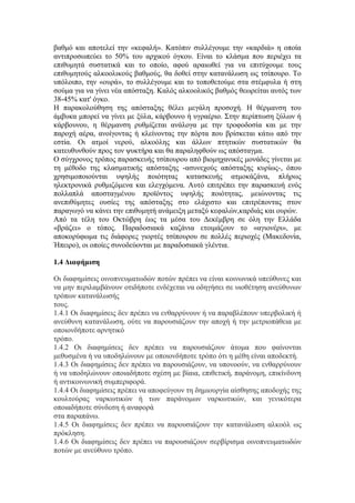 βαθμό και αποτελεί την «κεφαλή». Κατόπιν συλλέγουμε την «καρδιά» η οποία
αντιπροσωπεύει το 50% του αρχικού όγκου. Είναι το κλάσμα που περιέχει τα
επιθυμητά συστατικά και το οποίο, αφού αραιωθεί για να επιτύχουμε τους
επιθυμητούς αλκοολικούς βαθμούς, θα δοθεί στην κατανάλωση ως τσίπουρο. Το
υπόλοιπο, την «ουρά», το συλλέγουμε και το τοποθετούμε στα στέμφυλα ή στη
σούμα για να γίνει νέα απόσταξη. Καλός αλκοολικός βαθμός θεωρείται αυτός των
38-45% κατ' όγκο.
Η παρακολούθηση της απόσταξης θέλει μεγάλη προσοχή. Η θέρμανση του
άμβυκα μπορεί να γίνει με ξύλα, κάρβουνο ή υγραέριο. Στην περίπτωση ξύλων ή
κάρβουνου, η θέρμανση ρυθμίζεται ανάλογα με την τροφοδοσία και με την
παροχή αέρα, ανοίγοντας ή κλείνοντας την πόρτα που βρίσκεται κάτω από την
εστία. Οι ατμοί νερού, αλκοόλης και άλλων πτητικών συστατικών θα
κατευθυνθούν προς τον ψυκτήρα και θα παραληφθούν ως απόσταγμα.
Ο σύγχρονος τρόπος παρασκευής τσίπουρου από βιομηχανικές μονάδες γίνεται με
τη μέθοδο της κλασματικής απόσταξης -ασυνεχούς απόσταξης κυρίως-, όπου
χρησιμοποιούνται υψηλής ποιότητας κατασκευής ατμοκάζάνα, πλήρως
ηλεκτρονικά ρυθμιζόμενα και ελεγχόμενα. Αυτό επιτρέπει την παρασκευή ενός
πολλαπλά αποσταγμένου προϊόντος υψηλής ποιότητας, μειώνοντας τις
ανεπιθύμητες ουσίες της απόσταξης στο ελάχιστο και επιτρέποντας στον
παραγωγό να κάνει την επιθυμητή ανάμειξη μεταξύ κεφαλών,καρδιάς και ουρών.
Από τα τέλη του Οκτώβρη έως τα μέσα του Δεκέμβρη σε όλη την Ελλάδα
«βράζει» ο τόπος. Παραδοσιακά καζάνια ετοιμάζουν το «αγιονέρι», με
αποκορύφωμα τις διάφορες γιορτές τσίπουρου σε πολλές περιοχές (Μακεδονία,
Ήπειρο), οι οποίες συνοδεύονται με παραδοσιακά γλέντια.
1.4 Διαφήμιση
Οι διαφημίσεις οινοπνευματωδών ποτών πρέπει να είναι κοινωνικά υπεύθυνες και
να μην περιλαμβάνουν οτιδήποτε ενδέχεται να οδηγήσει σε υιοθέτηση ανεύθυνων
τρόπων κατανάλωσής
τους.
1.4.1 Οι διαφημίσεις δεν πρέπει να ενθαρρύνουν ή να παραβλέπουν υπερβολική ή
ανεύθυνη κατανάλωση, ούτε να παρουσιάζουν την αποχή ή την μετριοπάθεια με
οποιονδήποτε αρνητικό
τρόπο.
1.4.2 Οι διαφημίσεις δεν πρέπει να παρουσιάζουν άτομα που φαίνονται
μεθυσμένα ή να υποδηλώνουν με οποιονδήποτε τρόπο ότι η μέθη είναι αποδεκτή.
1.4.3 Οι διαφημίσεις δεν πρέπει να παρουσιάζουν, να υπονοούν, να ενθαρρύνουν
ή να υποδηλώνουν οποιαδήποτε σχέση με βίαια, επιθετική, παράνομη, επικίνδυνη
ή αντικοινωνική συμπεριφορά.
1.4.4 Οι διαφημίσεις πρέπει να αποφεύγουν τη δημιουργία αίσθησης αποδοχής της
κουλτούρας ναρκωτικών ή των παράνομων ναρκωτικών, και γενικότερα
οποιαδήποτε σύνδεση ή αναφορά
στα παραπάνω.
1.4.5 Οι διαφημίσεις δεν πρέπει να παρουσιάζουν την κατανάλωση αλκοόλ ως
πρόκληση.
1.4.6 Οι διαφημίσεις δεν πρέπει να παρουσιάζουν σερβίρισμα οινοπνευματωδών
ποτών με ανεύθυνο τρόπο.
 
