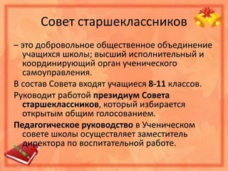 Совет старшеклассников
– это добровольное общественное объединение
учащихся школы; высший исполнительный и
координирующий орган ученического
самоуправления.
В состав Совета входят учащиеся 8-11 классов.
Руководит работой президиум Совета
старшеклассников, который избирается
открытым общим голосованием.
Педагогическое руководство в Ученическом
совете школы осуществляет заместитель
директора по воспитательной работе.
 