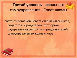 Третий уровень школьного
самоуправления - Совет школы
состоит из членов Совета старшеклассников,
педагогов и родителей. Этот орган
соуправления состоит из представителей
самоуправляемых коллективов.
 