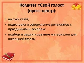 Комитет «Свой голос»
(пресс-центр):
• выпуск газет;
• подготовка и оформление реквизитов к
праздникам и вечерам;
• подбор и редактирование материалов для
школьной газеты
 