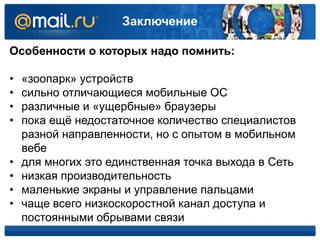 Заключение
Особенности о которых надо помнить:
• «зоопарк» устройств
• сильно отличающиеся мобильные ОС
• различные и «ущербные» браузеры
• пока ещё недостаточное количество специалистов
разной направленности, но с опытом в мобильном
вебе
• для многих это единственная точка выхода в Сеть
• низкая производительность
• маленькие экраны и управление пальцами
• чаще всего низкоскоростной канал доступа и
постоянными обрывами связи
 