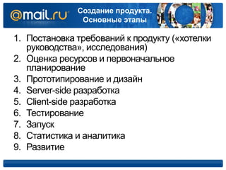 Создание продукта.
Основные этапы
1. Постановка требований к продукту («хотелки
руководства», исследования)
2. Оценка ресурсов и первоначальное
планирование
3. Прототипирование и дизайн
4. Server-side разработка
5. Client-side разработка
6. Тестирование
7. Запуск
8. Статистика и аналитика
9. Развитие
 