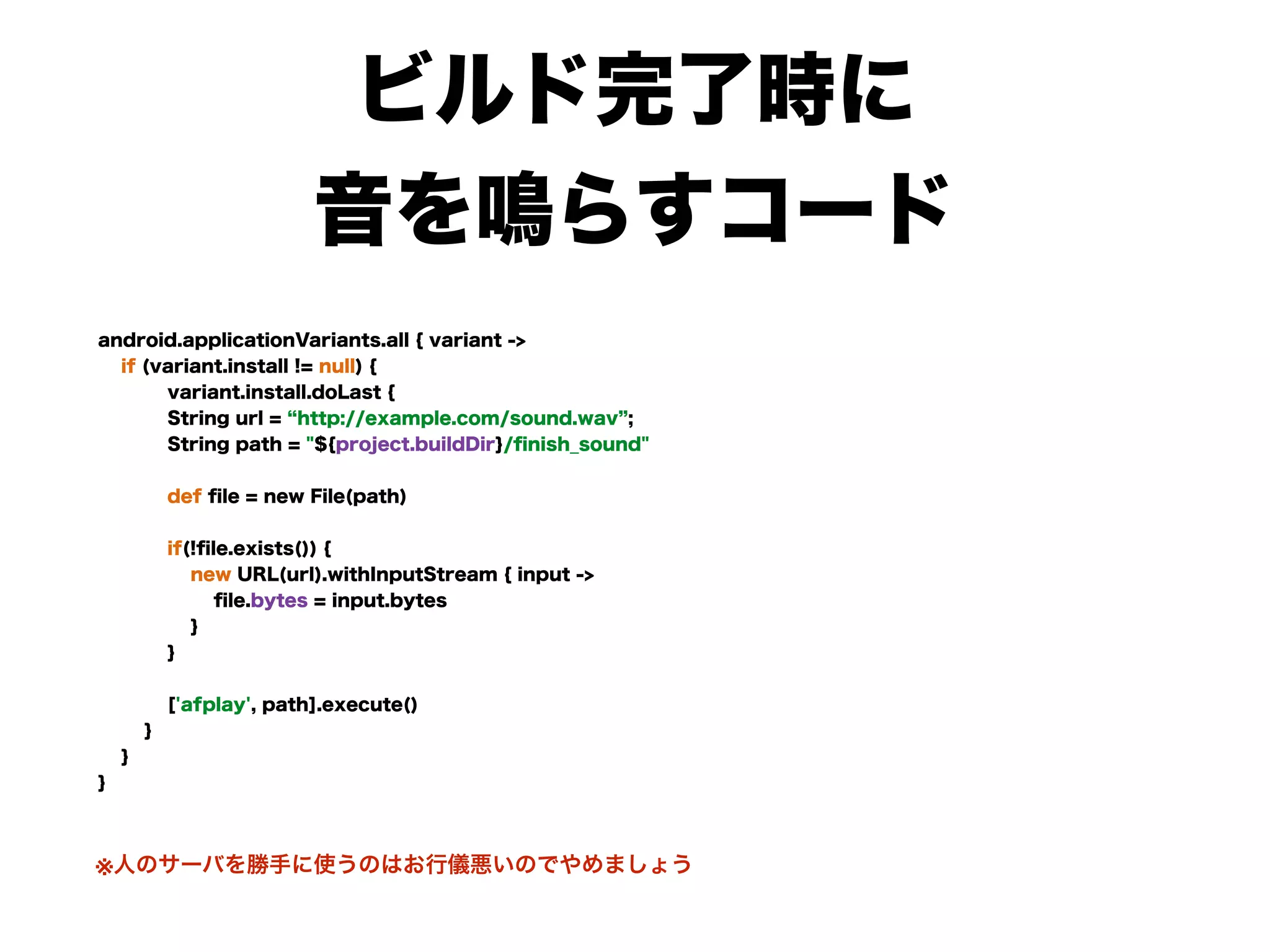 ビルド完了時に
音を鳴らすコード
android.applicationVariants.all { variant -> 
if (variant.install != null) { 
variant.install.doLast { 
String url = http://example.com/sound.wav ; 
String path = "${project.buildDir}/ﬁnish_sound" 
 
def ﬁle = new File(path) 
 
if(!ﬁle.exists()) { 
new URL(url).withInputStream { input ->  
ﬁle.bytes = input.bytes 
} 
} 
 
['afplay', path].execute() 
} 
} 
}
※人のサーバを勝手に使うのはお行儀悪いのでやめましょう
 