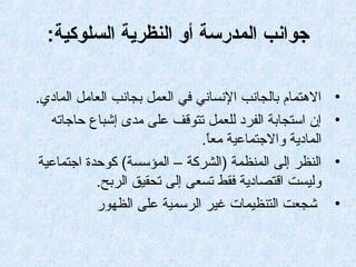:‫السلوكية‬ ‫النظرية‬ ‫أو‬ ‫المدرسة‬ ‫جوانب‬
•.‫المادي‬ ‫العامل‬ ‫بجانب‬ ‫العمل‬ ‫في‬ ‫النساني‬ ‫بالجانب‬ ‫التهتمام‬
•‫حاجاته‬ ‫إشباع‬ ‫مدى‬ ‫على‬ ‫تتوقف‬ ‫للعمل‬ ‫الفرد‬ ‫استجابة‬ ‫إن‬
.‫ا‬ً.‫مع‬ ‫والجتماعية‬ ‫المادية‬
•‫اجتماعية‬ ‫كوحدة‬ (‫المؤسسة‬ – ‫)الشركة‬ ‫المنظمة‬ ‫إلى‬ ‫النظر‬
.‫الربح‬ ‫تحقيق‬ ‫إلى‬ ‫تسعى‬ ‫فقط‬ ‫اقتصادية‬ ‫وليست‬
•‫الظهور‬ ‫على‬ ‫الرسمية‬ ‫غير‬ ‫التنظيمات‬ ‫شجعت‬
 