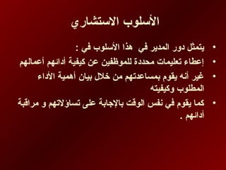 ‫الستشاري‬ ‫السلوب‬
•: ‫في‬ ‫السلوب‬ ‫هذا‬ ‫في‬ ‫المدير‬ ‫دور‬ ‫يتمثل‬
•‫أعمالهم‬ ‫أدائهم‬ ‫كيفية‬ ‫عن‬ ‫للموظفين‬ ‫محددة‬ ‫تعليمات‬ ‫إعطاء‬
•‫الداء‬ ‫أهمية‬ ‫دبيان‬ ‫خلل‬ ‫من‬ ‫دبمساعدتهم‬ ‫يقوم‬ ‫أنه‬ ‫غير‬
‫وكيفيته‬ ‫المطلوب‬
•‫مراقبة‬ ‫و‬ ‫تساؤلتهم‬ ‫على‬ ‫دبالجادبة‬ ‫الوقت‬ ‫نفس‬ ‫في‬ ‫يقوم‬ ‫كما‬
. ‫أدائهم‬
 