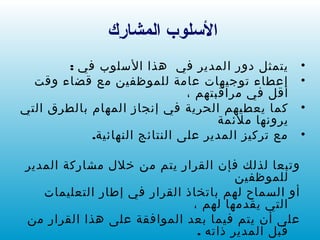 ‫ر ك‬ِ‫ك‬ ‫المشا‬ ‫السلوب‬
•: ‫في‬ ‫السلوب‬ ‫هذا‬ ‫في‬ ‫المدير‬ ‫دور‬ ‫يتمثل‬
•‫وقت‬ ‫قضاء‬ ‫مع‬ ‫للموظفين‬ ‫عامة‬ ‫توجيهات‬ ‫إعطاء‬
، ‫مراقبتهم‬ ‫في‬ ‫أقل‬
•‫التي‬ ‫بالطرق‬ ‫المهام‬ ‫إنجاز‬ ‫في‬ ‫الحرية‬ ‫يعطيهم‬ ‫كما‬
‫ملئمة‬ ‫يرونها‬
•.‫النهائية‬ ‫النتائج‬ ‫على‬ ‫المدير‬ ‫تركيز‬ ‫مع‬
‫المدير‬ ‫مشاركة‬ ‫خلل‬ ‫من‬ ‫يتم‬ ‫القرار‬ ‫فإن‬ ‫لذلك‬ ‫وتبعا‬
‫للموظفين‬
‫التعليمات‬ ‫إطار‬ ‫في‬ ‫القرار‬ ‫باتخاذ‬ ‫لهم‬ ‫السماح‬ ‫أو‬
، ‫لهم‬ ‫يقدمها‬ ‫التي‬
‫من‬ ‫القرار‬ ‫هذا‬ ‫على‬ ‫الموافقة‬ ‫بعد‬ ‫فيما‬ ‫يتم‬ ‫أن‬ ‫على‬
. ‫ذاته‬ ‫المدير‬ ‫قبل‬
 