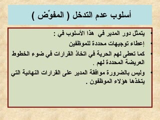 ( ‫و( ض‬ِّ ‫المف‬ ) ‫التدخل‬ ‫عدم‬ ‫أسلوب‬
•: ‫في‬ ‫السلوب‬ ‫هذا‬ ‫في‬ ‫المدير‬ ‫دور‬ ‫يتمثل‬
•‫للموظفين‬ ‫محددة‬ ‫توجيهات‬ ‫إعطاء‬
•‫الخطوط‬ ‫ضوء‬ ‫في‬ ‫القرارات‬ ‫اتخاذ‬ ‫في‬ ‫الحرية‬ ‫لهم‬ ‫تعطى‬ ‫كما‬
‫لهم‬ ‫المحددة‬ ‫العريضة‬.
•‫التي‬ ‫النهائية‬ ‫القرارات‬ ‫على‬ ‫المدير‬ ‫موافقة‬ ‫دبالضرورة‬ ‫وليس‬
. ‫الموظفون‬ ‫هؤلء‬ ‫يتخذها‬
 