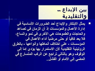 .. ‫البداع‬ ‫بين‬.. ‫البداع‬ ‫بين‬
‫والتقليدية‬‫والتقليدية‬
‫في‬ ‫الساسية‬ ‫الضرورات‬ ‫أحد‬ ‫والدبداع‬ ‫الدبتكار‬ ‫يمثل‬‫في‬ ‫الساسية‬ ‫الضرورات‬ ‫أحد‬ ‫والدبداع‬ ‫الدبتكار‬ ‫يمثل‬
‫تصاعد‬ ‫في‬ ‫الزمان‬ ‫أن‬ ‫إذ‬ ‫والمؤسسات‬ ‫العمال‬ ‫إدارة‬‫تصاعد‬ ‫في‬ ‫الزمان‬ ‫أن‬ ‫إذ‬ ‫والمؤسسات‬ ‫العمال‬ ‫إدارة‬
،‫واتساع‬ ‫نمو‬ ‫في‬ ‫الخرى‬ ‫هي‬ ‫والطموحات‬ ‫والحاجات‬،‫واتساع‬ ‫نمو‬ ‫في‬ ‫الخرى‬ ‫هي‬ ‫والطموحات‬ ‫والحاجات‬
‫في‬ ‫العمال‬ ‫أداء‬ ‫ا‬ً ‫مرضي‬ ‫حتى‬ ‫أو‬ ‫ا‬ً ‫كافي‬ ‫يعد‬ ‫فل‬‫في‬ ‫العمال‬ ‫أداء‬ ‫ا‬ً ‫مرضي‬ ‫حتى‬ ‫أو‬ ‫ا‬ً ‫كافي‬ ‫يعد‬ ‫فل‬
‫دبالطرق‬ - ‫وأنواعها‬ ‫أنماطها‬ ‫اختلف‬ ‫على‬ - ‫المؤسسات‬‫دبالطرق‬ - ‫وأنواعها‬ ‫أنماطها‬ ‫اختلف‬ ‫على‬ - ‫المؤسسات‬
‫إلى‬ ‫إما‬ ‫يؤدي‬ ‫دبها‬ ‫الستمرار‬ ‫لن‬ ‫التقليدية‬ ‫الروتينية‬‫إلى‬ ‫إما‬ ‫يؤدي‬ ‫دبها‬ ‫الستمرار‬ ‫لن‬ ‫التقليدية‬ ‫الروتينية‬
‫في‬ ‫المتسارع‬ ‫الركب‬ ‫عن‬ ‫تراجع‬ ‫دبالتالي‬ ‫وهو‬ ‫الوقوف‬‫في‬ ‫المتسارع‬ ‫الركب‬ ‫عن‬ ‫تراجع‬ ‫دبالتالي‬ ‫وهو‬ ‫الوقوف‬
..‫الفشل‬ ‫أو‬ ‫المام‬ ‫إلى‬ ‫المضي‬..‫الفشل‬ ‫أو‬ ‫المام‬ ‫إلى‬ ‫المضي‬
 