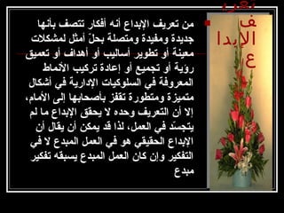 ‫تعري‬
‫ف‬
‫البدا‬
‫ع‬
‫دبأنها‬ ‫تتصف‬ ‫أفكار‬ ‫أنه‬ ‫الدبداع‬ ‫تعريف‬ ‫من‬
‫لمشكلت‬ ‫أمثل‬ ‫ل‬ّ  ‫دبح‬ ‫ومتصلة‬ ‫ومفيدة‬ ‫جديدة‬
‫تعميق‬ ‫أو‬ ‫أهداف‬ ‫أو‬ ‫أساليب‬ ‫تطوير‬ ‫أو‬ ‫معينة‬
‫النماط‬ ‫تركيب‬ ‫إعادة‬ ‫أو‬ ‫تجميع‬ ‫أو‬ ‫رؤية‬
‫أشكال‬ ‫في‬ ‫الدارية‬ ‫السلوكيات‬ ‫في‬ ‫المعروفة‬
،‫المام‬ ‫إلى‬ ‫دبأصحادبها‬ ‫تقفز‬ ‫ومتطورة‬ ‫متميزة‬
‫لم‬ ‫ما‬ ‫الدبداع‬ ‫يحقق‬ ‫ل‬ ‫وحده‬ ‫التعريف‬ ‫أن‬ ‫إل‬
‫أن‬ ‫يقال‬ ‫أن‬ ‫يمكن‬ ‫قد‬ ‫لذا‬ ،‫العمل‬ ‫في‬ ‫سد‬ّ  ‫يتج‬
‫في‬ ‫ل‬ ‫المبدع‬ ‫العمل‬ ‫في‬ ‫هو‬ ‫الحقيقي‬ ‫الدبداع‬
‫تفكير‬ ‫يسبقه‬ ‫المبدع‬ ‫العمل‬ ‫كان‬ ‫وإن‬ ‫التفكير‬
‫مبدع‬
 