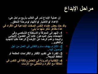 ‫الدبداع‬ ‫مراحل‬
:‫هي‬ ‫مراحل‬ ‫دبأردبع‬ ‫الغالب‬ ‫في‬ ‫تمر‬ ‫الدبداع‬ ‫عملية‬ ‫إن‬
..‫التحقق‬ ‫/ومرحلة‬ ‫/واللهام‬ ‫/والختيار‬ ‫العداد‬
‫في‬ ‫الفراد‬ ‫في‬ ‫الدبداعية‬ ‫الصفات‬ ‫النفس‬ ‫علماء‬ ‫دبعض‬ ‫دد‬ّ ‫ح‬ ‫وقد‬
:‫يلي‬ ‫ما‬ ‫منها‬ ‫نذكر‬ ‫مظاهر‬ ‫دة‬ّ ‫ع‬
1‫وفي‬ ‫الشخصي‬ ‫والستطلع‬ ‫المعرفة‬ ‫إلى‬ ‫النهم‬ -
‫اليجادبي‬ ‫الفضول‬ ‫إلى‬ ‫ا‬ً ‫غالب‬ ‫المبدعون‬ ‫يميل‬ ‫معات‬ّ  ‫التج‬
‫للتجديد‬ ‫ا‬ً ‫طلب‬ ‫الراهنة‬ ‫الوضاع‬ ‫عن‬ ‫الرضا‬ ‫وعدم‬ ‫والبحث‬
..‫والتطوير‬
2‫أجل‬ ‫من‬ ‫العمل‬ ‫في‬ ‫والتفاني‬ ‫سام‬ ‫دبهدف‬ ‫اللتزام‬ -
..‫إليه‬ ‫الوصول‬
3‫أو‬ ‫المقنعة‬ ‫والقتراحات‬ ‫الفكار‬ ‫تقديم‬ ‫على‬ ‫القدرة‬ -
..‫البديعة‬ ‫الخطط‬
4‫في‬ ‫النفس‬ ‫في‬ ‫والثقة‬ ‫التعامل‬ ‫في‬ ‫والمرونة‬ ‫التلقائية‬ -
‫الزمات‬ ‫مع‬ ‫والتعاطي‬ ‫الفراد‬ ‫مع‬ ‫العلقة‬
 
