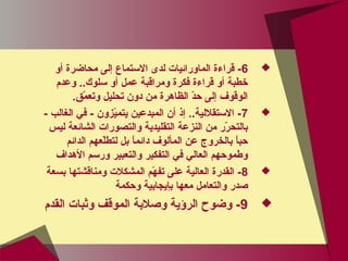 6‫أو‬ ‫محاضرة‬ ‫إلى‬ ‫التستماع‬ ‫لدى‬ ‫الماورائيات‬ ‫قراءة‬ -
‫وعدم‬ ..‫تسلوك‬ ‫أو‬ ‫عمل‬ ‫ومراقبة‬ ‫فكرة‬ ‫قراءة‬ ‫أو‬ ‫خطبة‬
.‫م.ق‬ّ‫ق‬ ‫وتع‬ ‫تحليل‬ ‫دون‬ ‫من‬ ‫الظاهرة‬ ‫د‬ّ‫ق‬‫ح‬ ‫إلى‬ ‫الوقوف‬
7- ‫الغالب‬ ‫في‬ - ‫يوزون‬ّ‫ق‬‫يتم‬ ‫المبدعين‬ ‫أن‬ ‫إذ‬ ..‫التستقللية‬ -
‫ليس‬ ‫الشائعة‬ ‫والتصورات‬ ‫التقليدية‬ ‫النوزعة‬ ‫من‬ ‫رر‬ّ‫ق‬ ‫بالتح‬
‫الدائم‬ ‫لعهم‬ّ‫ق‬‫لتط‬ ‫بل‬ ‫ا‬ً ‫دائم‬ ‫المألوف‬ ‫عن‬ ‫بالخروج‬ ‫ا‬ً ‫حب‬
‫الهداف‬ ‫ورتسم‬ ‫والتعبير‬ ‫التفكير‬ ‫في‬ ‫العالي‬ ‫وطموحهم‬
8‫بسعة‬ ‫ومناقشتها‬ ‫المشكلت‬ ‫هم‬ّ‫ق‬ ‫تف‬ ‫على‬ ‫العالية‬ ‫القدرة‬ -
‫وحكمة‬ ‫بإيجابية‬ ‫معها‬ ‫والتعامل‬ ‫صدر‬
9‫القدم‬ ‫وثبات‬ ‫الموقف‬ ‫وصلبة‬ ‫الرؤية‬ ‫وضوح‬ -
 