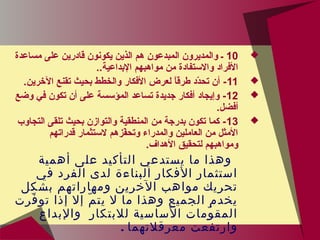 10‫مساعدة‬ ‫على‬ ‫قادرين‬ ‫يكونون‬ ‫الذين‬ ‫هم‬ ‫المبدعون‬ ‫والمديرون‬ ‫ـ‬
..‫البداعية‬ ‫مواهبهم‬ ‫من‬ ‫والتستفادة‬ ‫الفراد‬
11.‫الخرين‬ ‫تقنع‬ ‫بحيث‬ ‫والخطط‬ ‫الفكار‬ ‫لعرض‬ ‫ا‬ً ‫طرق‬ ‫دد‬ّ‫ق‬‫تح‬ ‫أن‬ -
12‫وضع‬ ‫في‬ ‫تكون‬ ‫أن‬ ‫على‬ ‫المؤتسسة‬ ‫تساعد‬ ‫جديدة‬ ‫أفكار‬ ‫وإيجاد‬ -
.‫أفضل‬
13‫التجاوب‬ ‫تلقى‬ ‫بحيث‬ ‫والتوازن‬ ‫المنطقية‬ ‫من‬ ‫بدرجة‬ ‫تكون‬ ‫كما‬ -
‫قدراتهم‬ ‫لتستثمار‬ ‫فوزهم‬ّ‫ق‬‫وتح‬ ‫والمدراء‬ ‫العاملين‬ ‫من‬ ‫المثل‬
.‫الهداف‬ ‫لتحقي.ق‬ ‫ومواهبهم‬
‫أهمية‬ ‫على‬ ‫التأكيد‬ ‫يستدعي‬ ‫ما‬ ‫وهذا‬
‫في‬ ‫الفرد‬ ‫لدى‬ ‫البناءة‬ ‫الفكار‬ ‫استثمار‬
‫بشكل‬ ‫ومهاراتهم‬ ‫الخرين‬ ‫مواهب‬ ‫تحريك‬
‫فرت‬ّ ‫تو‬ ‫إذا‬ ‫إل‬ ‫م‬ّ ‫يت‬ ‫ل‬ ‫ما‬ ‫وهذا‬ ‫الجميع‬ ‫يخدم‬
‫والبداع‬ ‫للبتكار‬ ‫الساسية‬ ‫ومات‬ّ ‫المق‬
‫معرقلتهما‬ ‫وارتفعت‬.
 