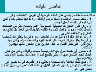 ‫القيادة‬ ‫عناصر‬
:‫وهي‬ ،‫العضاء‬ ‫نفوس‬ ‫في‬ ‫غرسها‬ ‫القادة‬ ‫على‬ ‫ينبغي‬ ‫عناصر‬ ‫خمسة‬ ‫هناك‬
1‫وأنفق‬ ،‫بك‬ ‫تتحكم‬ ‫تدعها‬ ‫ول‬ ،‫أوقاتك‬ ‫بزمام‬ ‫وامسك‬ ،‫الوقت‬ ‫بمسار‬ ‫تحكم‬ -
.‫الهادف‬ ‫العمل‬ ‫خدمة‬ ‫في‬ ‫ثانية‬ ‫كل‬
2‫اهتمامك‬ ‫من‬ ‫أكثر‬ ‫بالنتائج‬ ‫اهتم‬ .‫الملموسة‬ ‫الحقيقية‬ ‫النجازات‬ ‫على‬ ‫ركز‬ -
‫نحو‬ ‫تطلع‬ ‫بل‬ ‫العمل‬ ‫في‬ ‫بالنهماك‬ ‫الكلية‬ ‫الصورة‬ ‫تفقد‬ ‫أل‬ ‫وحاول‬ ،‫ذاته‬ ‫بالعمل‬
.‫الكبرى‬ ‫والهداف‬ ‫الخارج‬
3‫ا‬ً  ‫شخصي‬ ‫بك‬ ‫يتعلق‬ ‫ما‬ ‫في‬ ‫سواء‬ ،‫الضعف‬ ‫عوامل‬ ‫م‬ّ ‫تن‬ ‫ول‬ ‫القوة‬ ‫عوامل‬ ‫م‬َّ‫ن‬ -
،‫بها‬ ‫واقبل‬ ،‫لديك‬ ‫والضعف‬ ‫القوة‬ ‫نقاط‬ ‫على‬ ‫رف‬ّ  ‫تع‬ .‫بغيرك‬ ‫يعلق‬ ‫ما‬ ‫في‬ ‫أو‬
‫يهددون‬ ‫بأنهم‬ ‫الشعور‬ ‫دون‬ ‫الخرين‬ ‫عند‬ ‫ما‬ ‫أفضل‬ ‫بل‬ّ ‫تق‬ ‫على‬ ‫ا‬ً  ‫ر‬‫قاد‬ ‫وكن‬
.‫مركزك‬
4‫شأن‬ ‫من‬ ‫والتي‬ ،‫وقليلة‬ ‫محددة‬ ‫رئيسية‬ ‫مجالت‬ ‫حول‬ ‫عملك‬ ‫في‬ ‫تمحور‬ -
‫الولويات‬ ‫بتحديد‬ ‫ذلك‬ ‫افعل‬ .‫كبيرة‬ ‫بنتائج‬ ‫يأتي‬ ‫أن‬ ‫فيها‬ ‫المتسق‬ ‫الجاد‬ ‫العمل‬
.‫بها‬ ‫واللتزام‬
5‫إلى‬ ‫تصبو‬ ‫ما‬ ‫في‬ ‫ا‬ً  ‫ح‬‫طمو‬ ‫وكن‬ ،‫وتعالى‬ ‫سبحانه‬ ‫بال‬ ‫الكاملة‬ ‫ثقتك‬ ‫ضع‬ -
‫فال‬ ‫ال‬ ‫سبيل‬ ‫في‬ ‫تعمل‬ ‫كنت‬ ‫وطالما‬ ،‫القليل‬ ‫الممكن‬ ‫بالسهل‬ ‫ض‬َ  ‫تر‬ ‫ول‬ ،‫تحقيقه‬
.‫ال‬ ‫غير‬ ‫تخش‬
 