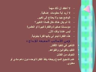 –‫ا‬ً ‫مهم‬ ‫ذلك‬ ‫أن‬ ‫أعتقد‬ ‫ل‬
–‫إضافية‬ ‫معلومات‬ ‫أية‬ ‫أريد‬ ‫ل‬.
–‫تغيير‬ ‫إلى‬ ‫يحتاج‬ ‫ول‬ ‫جيد‬ ‫الوضع‬.
–‫التغيير؟‬ ‫فلماذا‬ ‫خلل‬ ‫هناك‬ ‫يكن‬ ‫لم‬ ‫إذا‬
–‫العكس‬ ‫أو‬ ‫كبيرة‬ ‫والفكرة‬ ‫صغيرة‬ ‫مؤتسستنا‬!
–‫الن‬ ‫وقت‬ ‫عندنا‬ ‫ليس‬.
–‫جنونية‬ ‫فكرة‬ ‫بأنها‬ ‫لي‬ ‫تبدو‬ ‫الفكرة‬ ‫هذه‬.
–: ‫للبداع‬ ‫المعيقة‬ ‫الساليب‬ ‫ومن‬
•‫الفكار‬ ‫تنفيذ‬ ‫في‬ ‫التأخير‬.
•‫والقواعد‬ ‫بالقوانين‬ ‫التقيد‬.
•‫الفشل‬ ‫من‬ ‫الخوف‬
•‫أو‬ ‫مادي‬ ‫دعم‬ ‫دون‬ ‫لوحده‬ ‫الفكرة‬ ‫ينفذ‬ ‫وجعله‬ ‫المبدع‬ ‫تشجيع‬ ‫عدم‬
‫معنوي‬.
 
