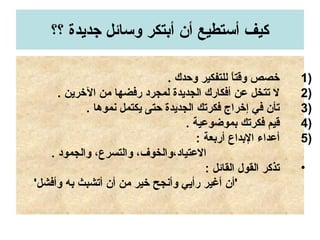 ‫؟؟‬ ‫جديدة‬ ‫وتسائل‬ ‫أبتكر‬ ‫أن‬ ‫أتستطيع‬ ‫كيف‬
1). ‫وحدك‬ ‫للتفكير‬ ‫ا‬ً ‫وقت‬ ‫خصص‬
2). ‫الخرين‬ ‫من‬ ‫رفضها‬ ‫لمجرد‬ ‫الجديدة‬ ‫أفكارك‬ ‫عن‬ ‫تتخل‬ ‫ل‬
3). ‫نموها‬ ‫يكتمل‬ ‫حتى‬ ‫الجديدة‬ ‫فكرتك‬ ‫إخراج‬ ‫في‬ ‫تأن‬
4). ‫بموضوعية‬ ‫فكرتك‬ ‫قيم‬
5): ‫أربعة‬ ‫البداع‬ ‫أعداء‬
. ‫والجمود‬ ،‫والتسرع‬ ،‫العتياد،والخوف‬
•: ‫القائل‬ ‫القول‬ ‫تذكر‬
'‫وأفشل‬ ‫به‬ ‫أتشبث‬ ‫أن‬ ‫من‬ ‫خير‬ ‫وأنجح‬ ‫رأيي‬ ‫أغير‬ ‫'أن‬
 
