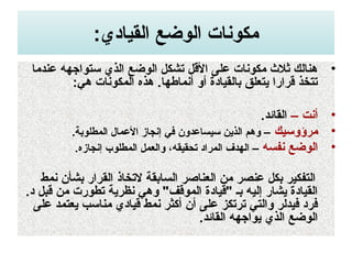 :‫القيادي‬ ‫الوضع‬ ‫مكونات‬
•‫عندما‬ ‫تستواجهه‬ ‫الذي‬ ‫الوضع‬ ‫تشكل‬ ‫القل‬ ‫على‬ ‫مكونات‬ ‫ثل ث‬ ‫هنالك‬
:‫هي‬ ‫المكونات‬ ‫هذه‬ .‫أنماطها‬ ‫أو‬ ‫بالقيادة‬ ‫يتعل.ق‬ ‫قرارا‬ ‫تتخذ‬
•– ‫أنت‬.‫القائد‬
•‫مرؤوتسيك‬.‫المطلوبة‬ ‫العمال‬ ‫إنجاز‬ ‫في‬ ‫تسيساعدون‬ ‫الذين‬ ‫وهم‬ –
•‫نفسه‬ ‫الوضع‬.‫إنجازه‬ ‫المطلوب‬ ‫والعمل‬ ،‫تحقيقه‬ ‫المراد‬ ‫الهدف‬ –
‫نمط‬ ‫بشأن‬ ‫القرار‬ ‫لتخاذ‬ ‫السابقة‬ ‫العناصر‬ ‫من‬ ‫عنصر‬ ‫بكل‬ ‫التفكير‬
.‫د‬ ‫قبل‬ ‫من‬ ‫تطورت‬ ‫نظرية‬ ‫وهي‬ "‫الموقف‬ ‫"قيادة‬ ‫بـ‬ ‫إليه‬ ‫يشار‬ ‫القيادة‬
‫على‬ ‫يعتمد‬ ‫مناتسب‬ ‫قيادي‬ ‫نمط‬ ‫أكثر‬ ‫أن‬ ‫على‬ ‫ترتكوز‬ ‫والتي‬ ‫فيدلر‬ ‫فرد‬
.‫القائد‬ ‫يواجهه‬ ‫الذي‬ ‫الوضع‬
 