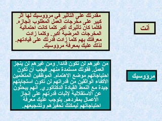‫أثر‬ ‫لها‬ ‫مرؤوتسيك‬ ‫في‬ ‫التأثير‬ ‫على‬ ‫مقدرتك‬
.‫إنجازه‬ ‫المطلوب‬ ‫العمل‬ ‫مخرجات‬ ‫على‬ ‫كبير‬
‫احتمالية‬ ‫كانت‬ ‫كلما‬ ‫أكبر‬ ‫تأثيرك‬ ‫كان‬ ‫فكلما‬
‫زادت‬ ‫وكلما‬ .‫أكبر‬ ‫المرضية‬ ‫المخرجات‬
.‫قيادتهم‬ ‫على‬ ‫قدرتك‬ ‫زادت‬ ‫كلما‬ ‫بهم‬ ‫معرفتك‬
.‫مرؤوتسيك‬ ‫بمعرفة‬ ‫عليك‬ ‫لذلك‬
‫أنت‬
‫ينجوز‬ ‫لن‬ ‫غيرهم‬ ‫ومن‬ .‫قائدا‬ ‫تكون‬ ‫لن‬ ‫غيرهم‬ ‫من‬
‫تكون‬ ‫أن‬ ‫فيجب‬ .‫منهم‬ ‫مستمدة‬ ‫فقوتك‬ .‫العمل‬
‫المتعلمين‬ ‫الموظفين‬ .‫الهتمام‬ ‫موضع‬ ‫احتياجاتهم‬
‫اتستجابتهم‬ ‫تكون‬ ‫لن‬ ‫قدراتهم‬ ‫من‬ ‫الواثقين‬ ‫الكفاء‬
‫يبحثون‬ ‫انهم‬ .‫الدكتاتوري‬ ‫القيادة‬ ‫النمط‬ ‫مع‬ ‫جيدة‬
‫إنجاز‬ ‫على‬ ‫قدرتهم‬ ‫لثبات‬ ‫التستقللية‬ ‫عن‬
‫معرفة‬ ‫عليك‬ ‫يتوجب‬ .‫بمفردهم‬ ‫العمال‬
.‫وتشجيعهم‬ ‫تحفيوزهم‬ ‫ليمكنك‬ ‫احتياجاتهم‬
‫مرؤوتسيك‬
 