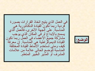 ‫دبصورة‬ ‫القرارات‬ ‫اتخاذ‬ ‫يتيح‬ ‫الذي‬ ‫العمل‬ ‫في‬
‫هي‬ ‫الدكتاتورية‬ ‫القياادة‬ ‫تكون‬ ‫ردبما‬ ‫فرادية‬
‫الذي‬ ‫فالعمل‬ ،‫الرخرى‬ ‫الجهة‬ ‫على‬ .‫المناسبة‬
‫يوجب‬ ‫الذي‬ ‫المكان‬ ‫في‬ ‫أو‬ ‫دبالدبداع‬ ‫يسمح‬
‫تكون‬ ‫ردبما‬ ‫العمل‬ ‫في‬ ‫العضاء‬ ‫جميع‬ ‫مشاركة‬
‫معرفة‬ ‫إن‬ .‫المناسبة‬ ‫هي‬ ‫الديموقراطية‬ ‫القياادة‬
‫المختلفة‬ ‫القياادة‬ ‫النماط‬ ‫تستخدم‬ ‫ومتى‬ ‫كيف‬
‫علمات‬ ‫من‬ ‫علمة‬ ‫الحالي‬ ‫للوضع‬ ‫المناسبة‬
.‫المتعلم‬ ‫الخبير‬ ‫المدير‬ ‫أو‬ ‫المشرف‬
:‫الوضع‬
 