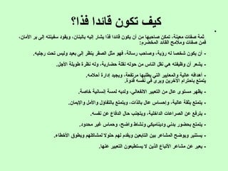 ‫فذا؟‬ ‫قائدا‬ ‫تكون‬ ‫كيف‬ •
،‫المان‬ ‫بر‬ ‫إلى‬ ‫تسفينته‬ ‫ويقود‬ ،‫بالبنان‬ ‫إليه‬ ‫يشار‬ ‫فذا‬ ‫قائدا‬ ‫يكون‬ ‫أن‬ ‫من‬ ‫صاحبها‬ ‫تمكن‬ ،‫معينة‬ ‫صفات‬ ‫ثمة‬
‫المخضرم‬ ‫القائد‬ ‫وملمح‬ ‫صفات‬ ‫فمن‬:
-‫رجليه‬ ‫تحت‬ ‫وليس‬ ‫بعيد‬ ‫إلى‬ ‫ينظر‬ ‫الصقر‬ ‫مثل‬ ‫فهو‬ ،‫رتسالة‬ ‫وصاحب‬ ،‫رؤية‬ ‫له‬ ‫شخصا‬ ‫يكون‬ ‫أن‬.
-‫الجل‬ ‫طويلة‬ ‫نظرة‬ ‫وله‬ ،‫حضارية‬ ‫نقلة‬ ‫حوله‬ ‫من‬ ‫الناس‬ ‫نقل‬ ‫هي‬ ‫وظيفته‬ ‫أن‬ ‫يشعر‬.
-‫أحلمه‬ ‫إدارة‬ ‫ويجيد‬ ،‫مرتفعة‬ ‫يطلبها‬ ‫التي‬ ‫والمعايير‬ ‫عالية‬ ‫أهدافه‬.
‫قدوة‬ ‫نفسه‬ ‫في‬ ‫ويرى‬ ‫الخرين‬ ‫باحترام‬ ‫يتمتع‬.
-‫خاصة‬ ‫إنسانية‬ ‫لمسة‬ ‫ولديه‬ ،‫النفعالي‬ ‫التعبير‬ ‫من‬ ‫عال‬ ‫مستوى‬ ‫يظهر‬.
-‫واليمان‬ ‫والمل‬ ‫بالتفاؤل‬ ‫ويتمتع‬ ،‫بالذات‬ ‫عال‬ ‫وإحساس‬ ،‫عالية‬ ‫بثقة‬ ‫يتمتع‬.
-‫نفسه‬ ‫عن‬ ‫الدفاع‬ ‫حال‬ ‫ويتجنب‬ ،‫الداخلية‬ ‫الصراعات‬ ‫عن‬ ‫يترفع‬.
-‫محدود‬ ‫غير‬ ‫وحماس‬ ،‫واضح‬ ‫ونشاط‬ ‫وديناميكي‬ ‫بدني‬ ‫بحضور‬ ‫يتمتع‬.
-‫الخطاء‬ ‫ويطوق‬ ‫لمشاكلهم‬ ‫حلول‬ ‫لهم‬ ‫ويقدم‬ ‫التابعين‬ ‫بين‬ ‫المشاعر‬ ‫ويوضح‬ ‫يستنير‬.
-‫عنها‬ ‫التعبير‬ ‫يستطيعون‬ ‫ل‬ ‫الذين‬ ‫التباع‬ ‫مشاعر‬ ‫عن‬ ‫يعبر‬.
 